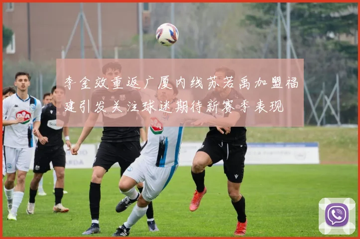 李金效重返广厦内线苏若禹加盟福建引发关注球迷期待新赛季表现