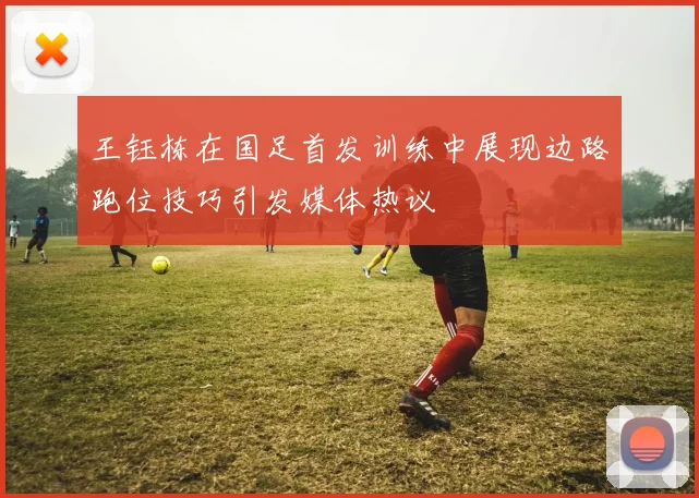 王钰栋在国足首发训练中展现边路跑位技巧引发媒体热议