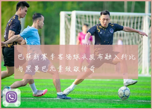 巴萨新赛季客场球衣发布融入科比与黑曼巴元素致敬传奇