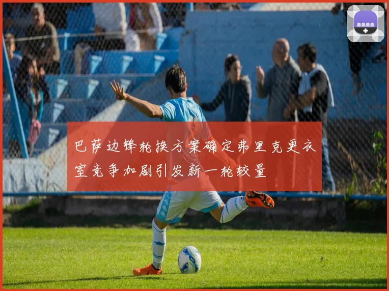 巴萨边锋轮换方案确定弗里克更衣室竞争加剧引发新一轮较量