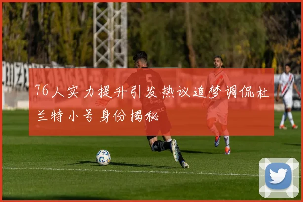 76人实力提升引发热议追梦调侃杜兰特小号身份揭秘