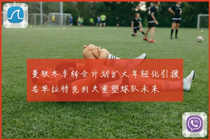 曼联冬季转会计划扩大年轻化引援名单拉特克利夫重塑球队未来
