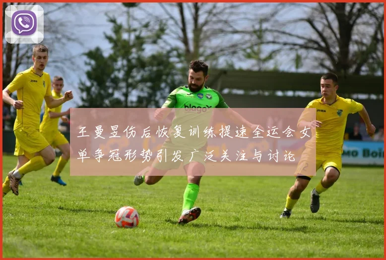 王曼昱伤后恢复训练提速全运会女单争冠形势引发广泛关注与讨论