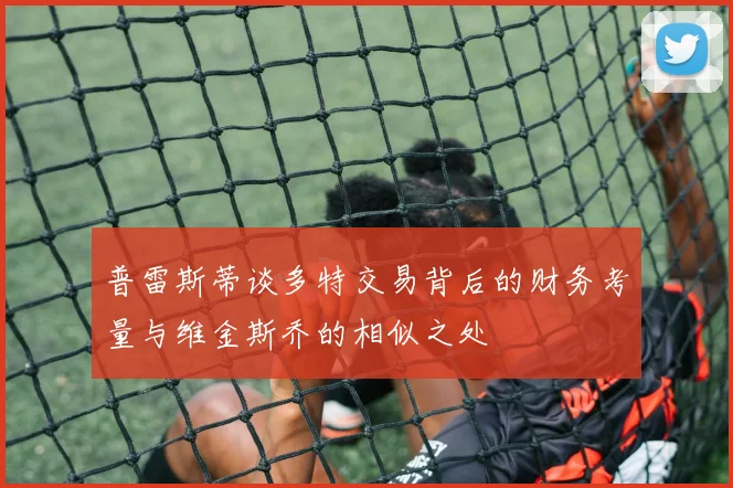 普雷斯蒂谈多特交易背后的财务考量与维金斯乔的相似之处