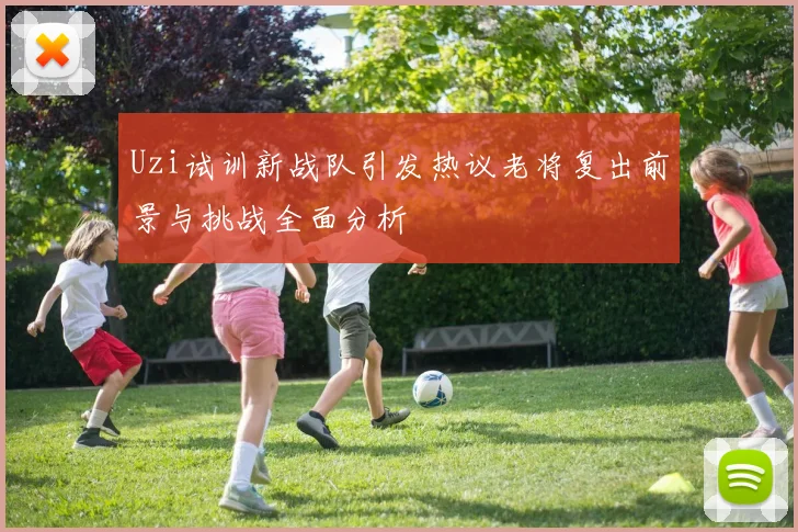 Uzi试训新战队引发热议老将复出前景与挑战全面分析