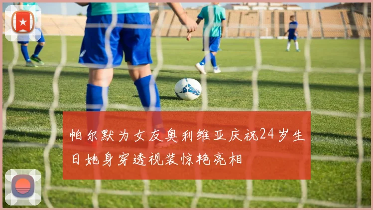 帕尔默为女友奥利维亚庆祝24岁生日她身穿透视装惊艳亮相
