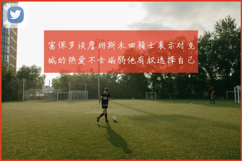 富保罗谈詹姆斯未回骑士表示对克城的热爱不会减弱他有权选择自己的未来