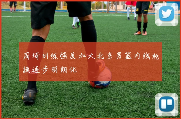 周琦训练强度加大北京男篮内线轮换逐步明朗化