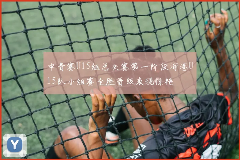 中青赛U15组总决赛第一阶段海港U15队小组赛全胜晋级表现惊艳
